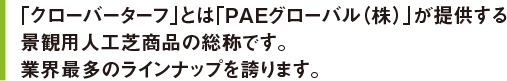 「クローバーターフ」とは「PAEグローバル（株）」が提供する景観用人工芝商品の総称です。業界最多のラインナップを誇ります。