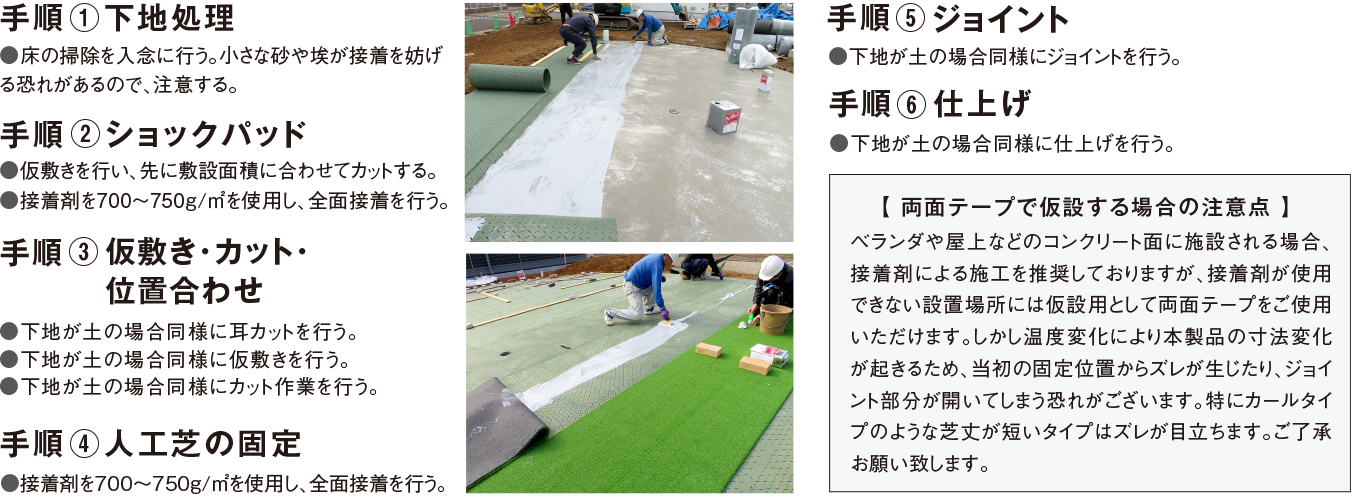 
			手順 ① 下地処理
			●床の掃除を入念に行う。小さな砂や埃が接着を妨げる恐れがあるので、注意する。

			手順 ② ショックパッド
			●仮敷きを行い、先に敷設面積に合わせカットする。●接着剤を700〜750g/㎡を使用し、全面接着を行う。

			手順 ③ 仮敷き
			●下地が土の場合同様に耳カットを行う。●下地が土の場合同様に仮敷を行う。

			手順 ④ 人工芝の固定
			●接着剤を700〜750g/㎡を使用し、全面接着を行う。

			手順 ⑤ カット
			●下地が土の場合同様にカット作業を行う。

			手順 ⑥ ジョイント
			●下地が土の場合同様にジョイントを行う。

			手順 ⑦ 仕上げ
			●下地が土の場合同様に仕上げを行う。

			【 両面テープで仮設する場合の注意点 】
			ベランダや屋上などのコンクリート面に敷設される場合、接着剤による施工を推奨しておりますが、接着剤が使用できない設置場所には仮設用として両面テープをご使用頂けます。
			しかし、温度変化により本製品の寸法変化が起きるため、当初の固定位置からズレが生じたり、ジョイント部分が開いてしまう恐れがございます。
			特にカールタイプのような芝丈が短いタイプはズレが目立ちます。ご了承お願い致します。